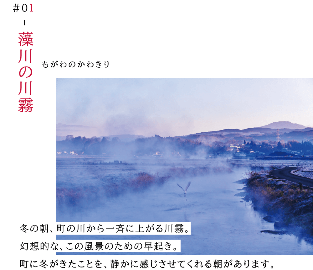 01藻川の川霧（もがわのかわきり） 冬の朝、町の川から一斉に上がる川霧。 幻想的な、この風景のための早起き。 町に冬がきたことを、静かに感じさせてくれる朝があります。 （冬の朝に、川から霧が立ち上がっている写真）