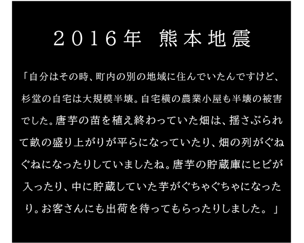 2016年熊本地震 「自分はその時、町内の別の地域に住んでいたんですけど、杉堂の自宅は大規模半壊。 自宅横の農業小屋も半壊の被害でした。唐芋の苗を植え終わっていた畑は、揺さぶられて 畝の盛り上がりが平らになっていたり、畑の列がぐねぐねになったりしていましたね。 唐芋の貯蔵庫にひびが入ったり、中に貯蔵していた芋がぐちゃぐちゃになったり。お客さんにも 出荷を待ってもらったりしました。」