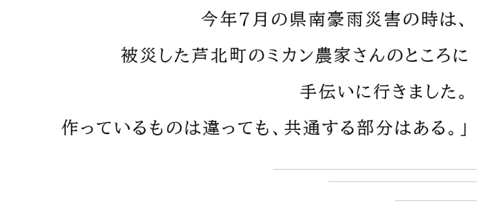 今年7月の県南豪雨災害の時は、 被災した芦北町のミカン農家さんのところに手伝いにいきました。 作っているものは違っても、共通する部分はある。」