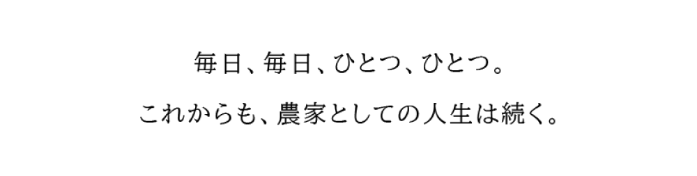 毎日、毎日、ひとつ、ひとつ。 これからも、農家としての人生は続く。