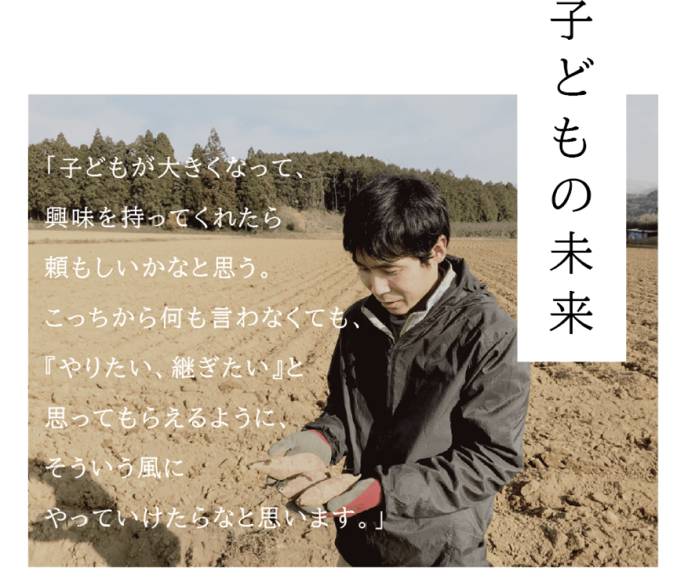 子どもの未来 「子どもが大きくなって、興味を持ってくれたら頼もしいかなと思う。こっちから何も言わなくても、 『やりたい、継ぎたい』と思ってもらえるように、そういう風にやっていけたらなと思います。」 （唐芋を手に持ち、微笑む西村さんの写真）