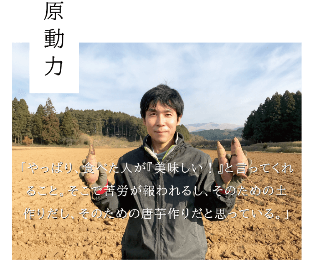 原動力 「やっぱり、食べた人が『美味しい！』と言ってくれること。そこで苦労が報われるし、そのための土作り だし、そのための唐芋作りだと思っている。」 （両手に唐芋を持ち微笑む、西村さんの写真）