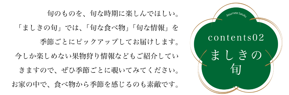 コンテンツ02ましきの旬 旬のものを、旬な時期に楽しんでほしい。 「ましきの旬」では、「旬な食べ物」「旬な情報」を 季節ごとにピックアップしてお届けします。 今しか楽しめない果物狩り情報などもご紹介していきますので、 是非季節ごとに覗いてみてください。 お家の中で、食べ物から季節を感じるのも素敵です。