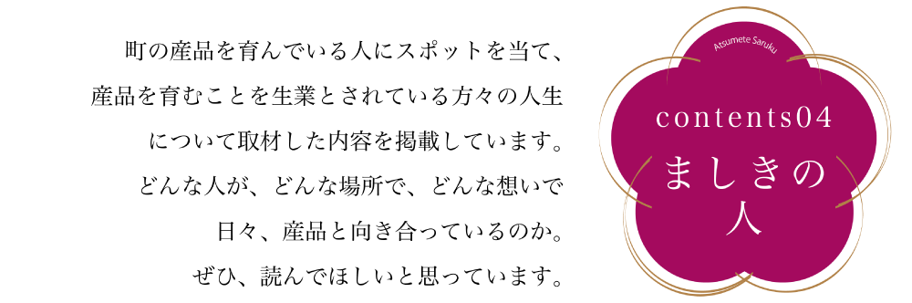 コンテンツ04　ましきの人 町の産品を育んでいる人にスポットを充て、産品を育むことを生業とされている方々の人生 について取材した内容を掲載しています。どんな人が、どんな場所で、どんな想いで 日々、産品と向き合っているのか。ぜひ、読んでほしいと思っています。