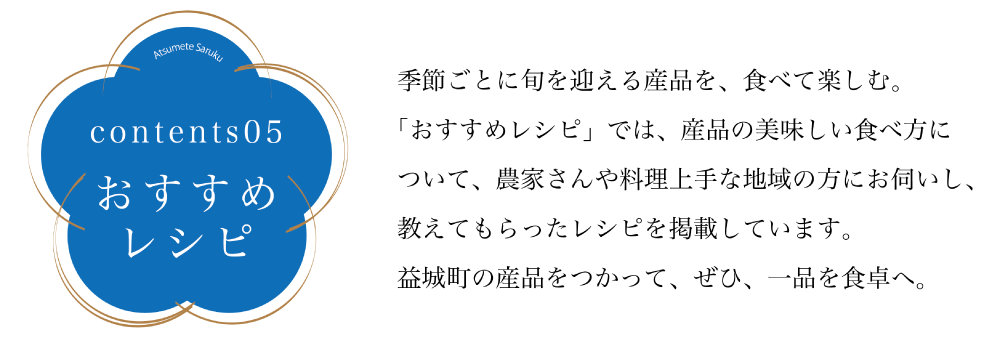 コンテンツ05　おすすめレシピ 季節ごとに旬を迎える産品を、食べて楽しむ。 「おすすめレシピ」では、産品の美味しい食べ方について、農家さんや料理上手な地域の方にお伺いし、 教えてもらったレシピを掲載しています。益城町の産品をつかって、ぜひ、一品を食卓へ。