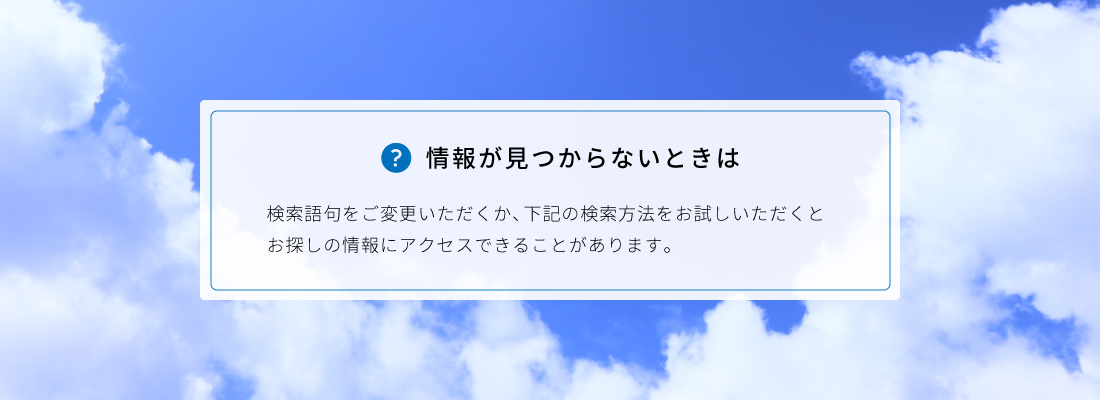 情報が見つからないときは検索語句をご変更いただくか、下記の検索方法をお試しいただくとお探しの情報にアクセスできることがあります